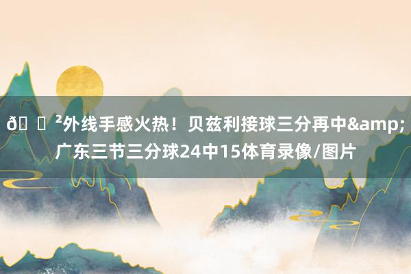 😲外线手感火热！贝兹利接球三分再中&广东三节三分球24中15体育录像/图片