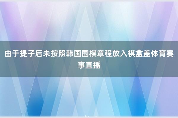 由于提子后未按照韩国围棋章程放入棋盒盖体育赛事直播