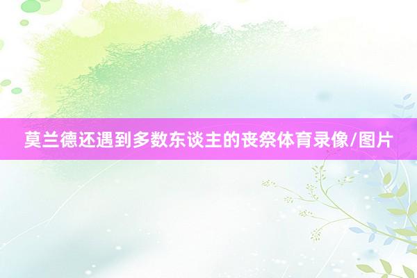 莫兰德还遇到多数东谈主的丧祭体育录像/图片