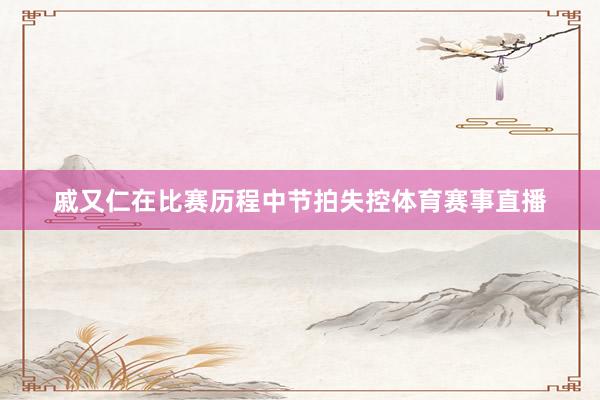戚又仁在比赛历程中节拍失控体育赛事直播
