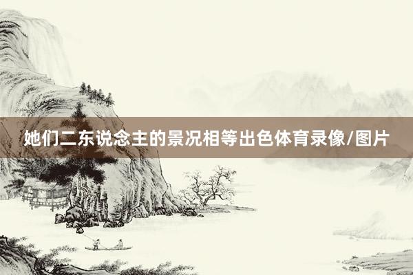 她们二东说念主的景况相等出色体育录像/图片