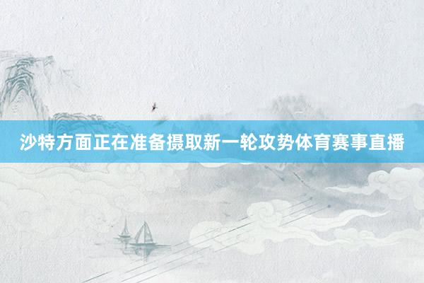 沙特方面正在准备摄取新一轮攻势体育赛事直播
