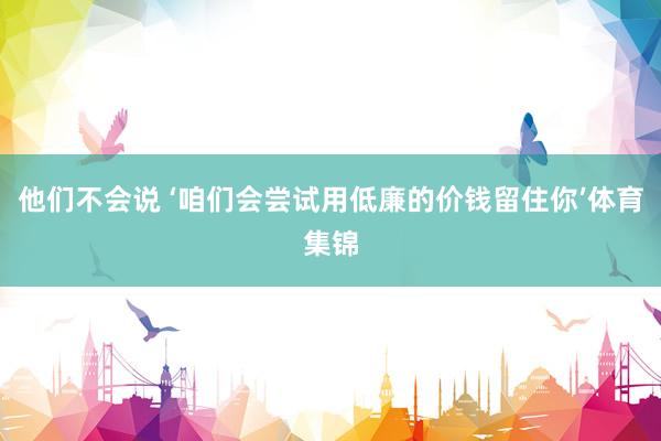 他们不会说 ‘咱们会尝试用低廉的价钱留住你’体育集锦
