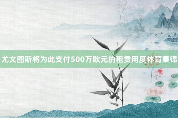 尤文图斯将为此支付500万欧元的租赁用度体育集锦