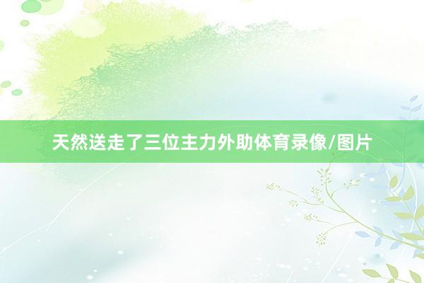 天然送走了三位主力外助体育录像/图片