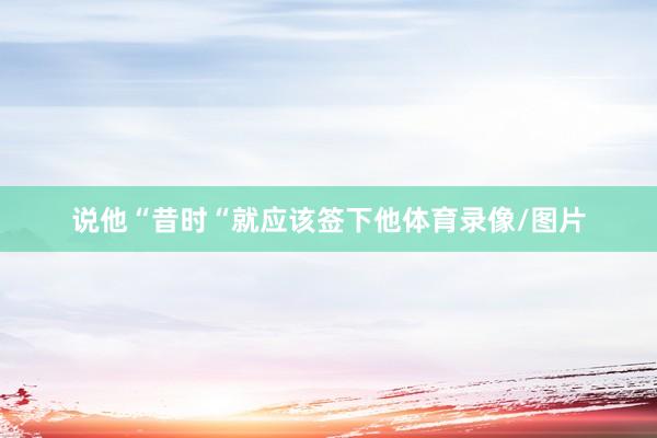 说他“昔时“就应该签下他体育录像/图片