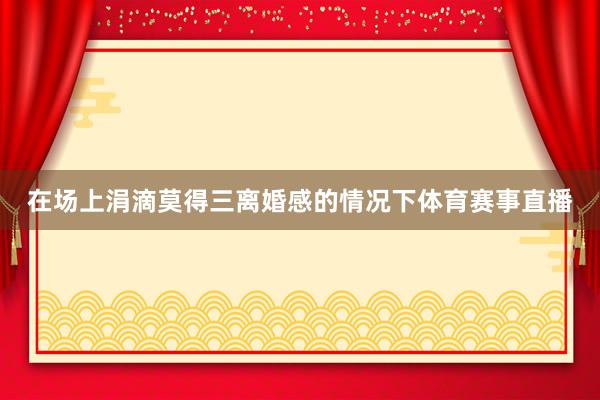 在场上涓滴莫得三离婚感的情况下体育赛事直播