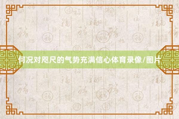 何况对咫尺的气势充满信心体育录像/图片