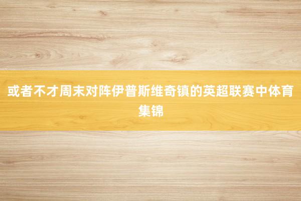 或者不才周末对阵伊普斯维奇镇的英超联赛中体育集锦