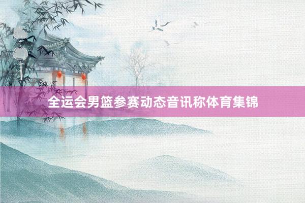 全运会男篮参赛动态音讯称体育集锦