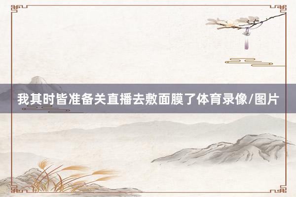 我其时皆准备关直播去敷面膜了体育录像/图片
