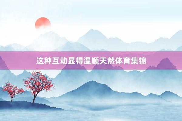 这种互动显得温顺天然体育集锦