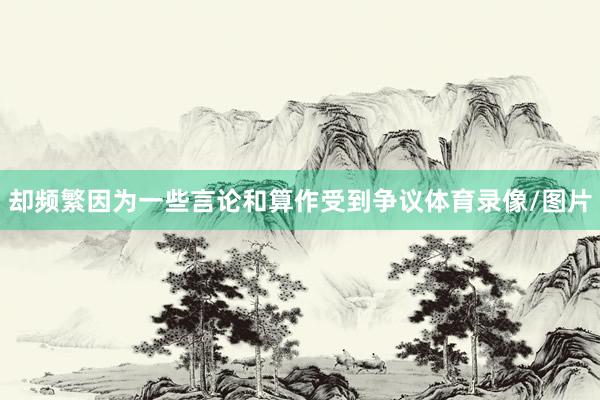 却频繁因为一些言论和算作受到争议体育录像/图片