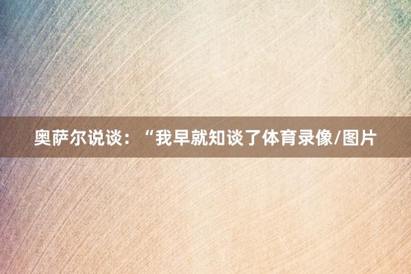 奥萨尔说谈：“我早就知谈了体育录像/图片
