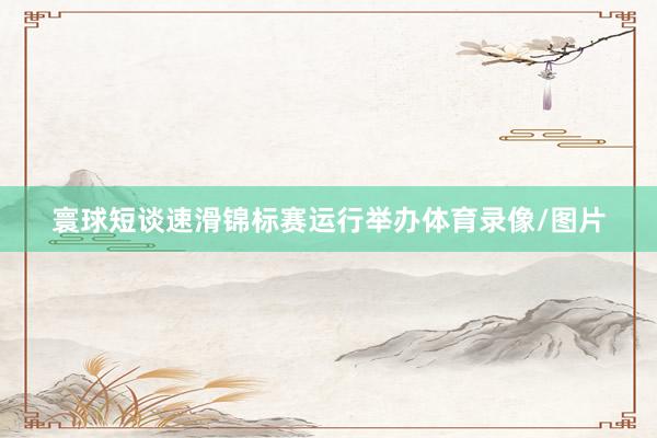 寰球短谈速滑锦标赛运行举办体育录像/图片