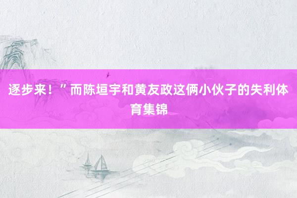 逐步来！”而陈垣宇和黄友政这俩小伙子的失利体育集锦