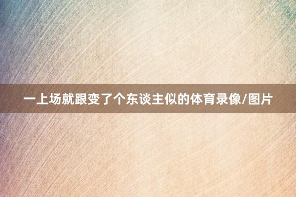 一上场就跟变了个东谈主似的体育录像/图片