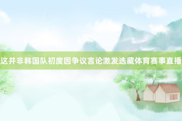 这并非韩国队初度因争议言论激发选藏体育赛事直播