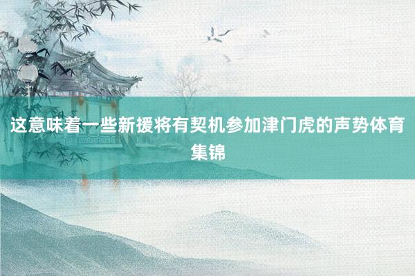 这意味着一些新援将有契机参加津门虎的声势体育集锦