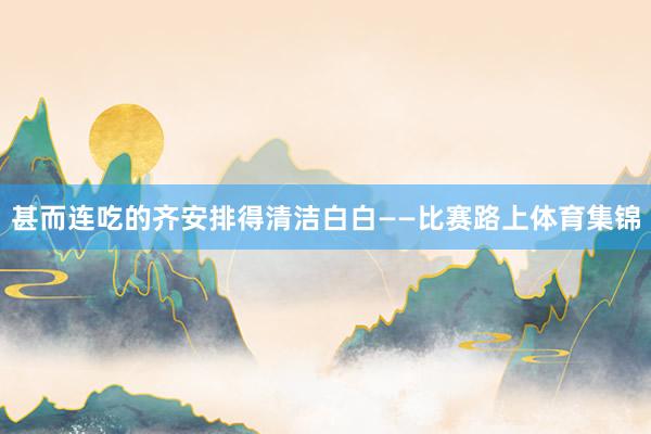 甚而连吃的齐安排得清洁白白——比赛路上体育集锦