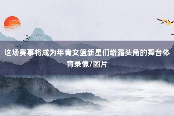 这场赛事将成为年青女篮新星们崭露头角的舞台体育录像/图片