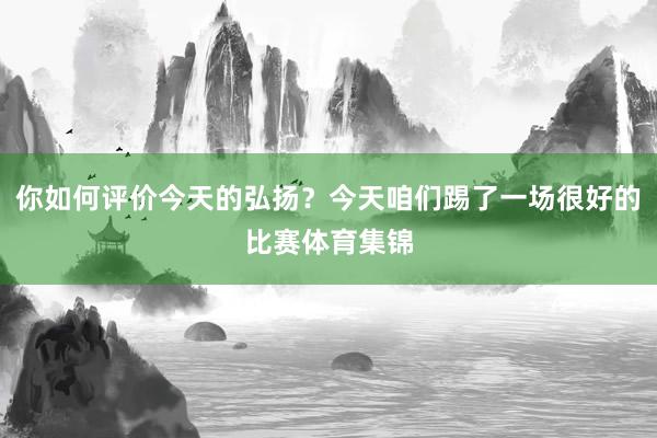 你如何评价今天的弘扬？今天咱们踢了一场很好的比赛体育集锦
