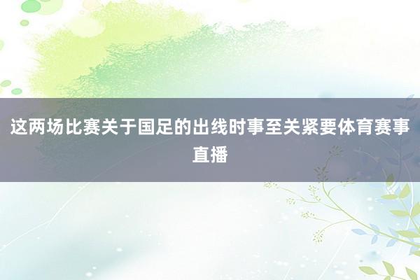 这两场比赛关于国足的出线时事至关紧要体育赛事直播