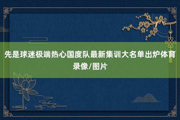 先是球迷极端热心国度队最新集训大名单出炉体育录像/图片