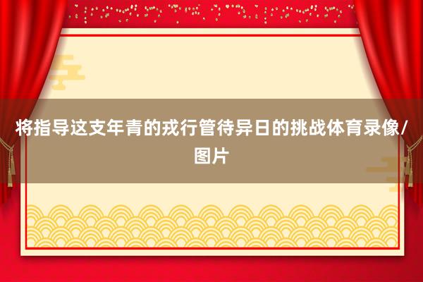 将指导这支年青的戎行管待异日的挑战体育录像/图片