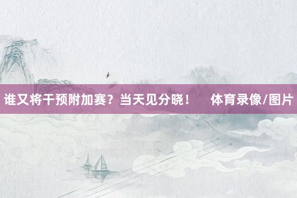 谁又将干预附加赛？当天见分晓！    体育录像/图片