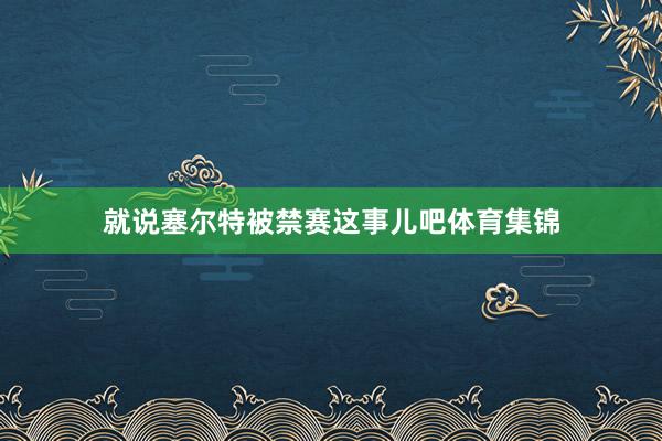 就说塞尔特被禁赛这事儿吧体育集锦