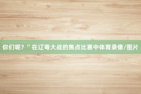 你们呢？”在辽粤大战的焦点比赛中体育录像/图片