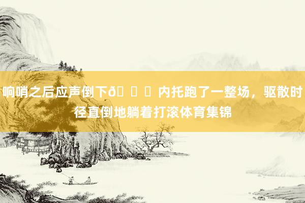 响哨之后应声倒下🙃内托跑了一整场，驱散时径直倒地躺着打滚体育集锦