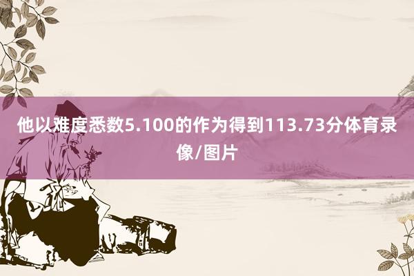 他以难度悉数5.100的作为得到113.73分体育录像/图片