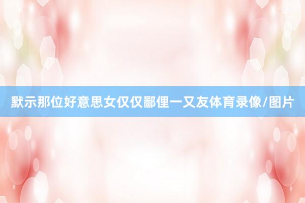 默示那位好意思女仅仅鄙俚一又友体育录像/图片