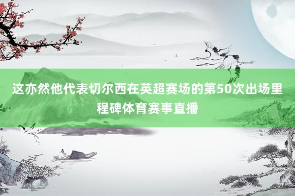 这亦然他代表切尔西在英超赛场的第50次出场里程碑体育赛事直播