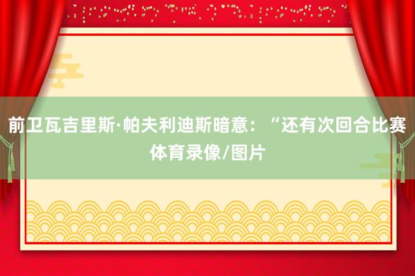 前卫瓦吉里斯·帕夫利迪斯暗意：“还有次回合比赛体育录像/图片