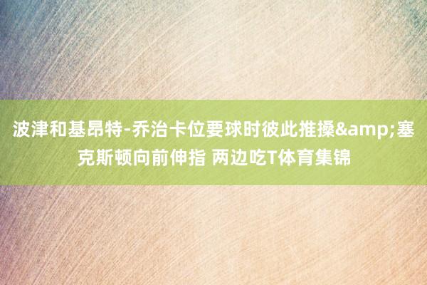 波津和基昂特-乔治卡位要球时彼此推搡&塞克斯顿向前伸指 两边吃T体育集锦