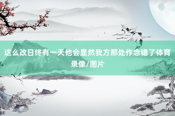这么改日终有一天他会显然我方那处作念错了体育录像/图片