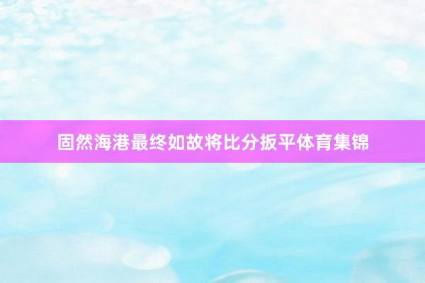 固然海港最终如故将比分扳平体育集锦