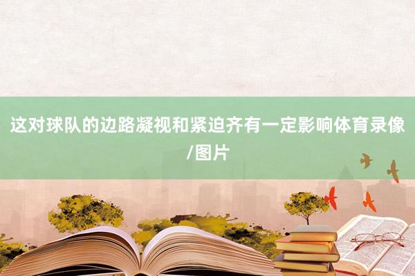 这对球队的边路凝视和紧迫齐有一定影响体育录像/图片