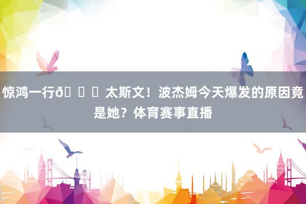 惊鸿一行😍太斯文！波杰姆今天爆发的原因竟是她？体育赛事直播