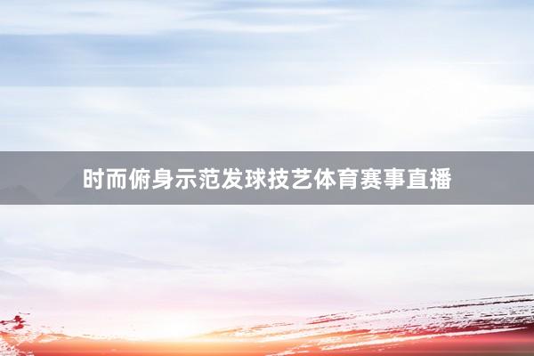 时而俯身示范发球技艺体育赛事直播