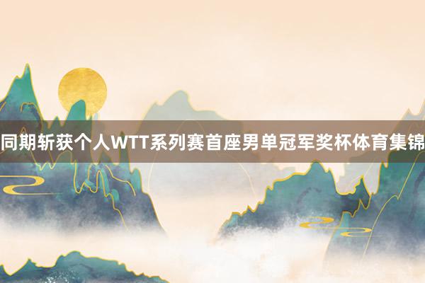 同期斩获个人WTT系列赛首座男单冠军奖杯体育集锦