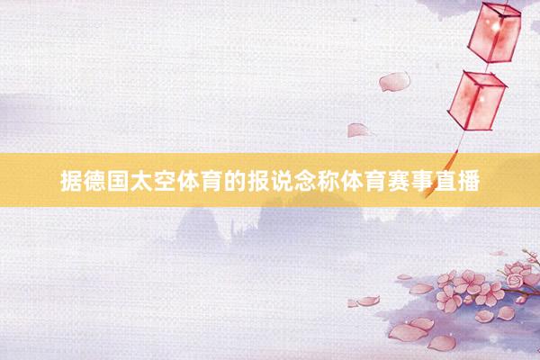 据德国太空体育的报说念称体育赛事直播