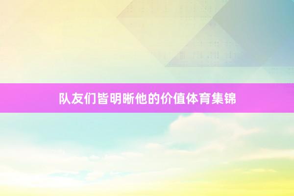 队友们皆明晰他的价值体育集锦