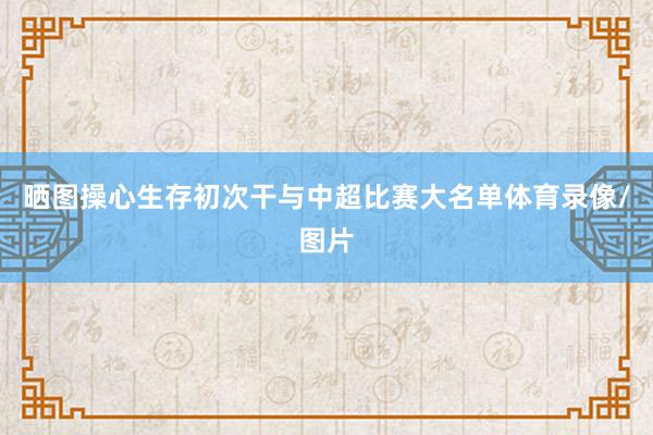 晒图操心生存初次干与中超比赛大名单体育录像/图片