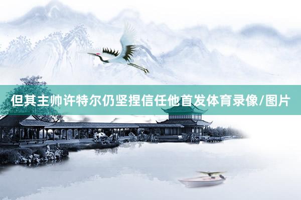 但其主帅许特尔仍坚捏信任他首发体育录像/图片