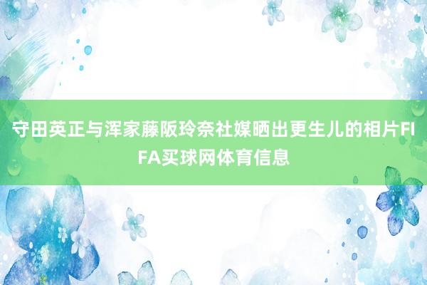 守田英正与浑家藤阪玲奈社媒晒出更生儿的相片FIFA买球网体育信息