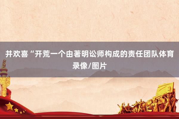 并欢喜“开荒一个由著明讼师构成的责任团队体育录像/图片